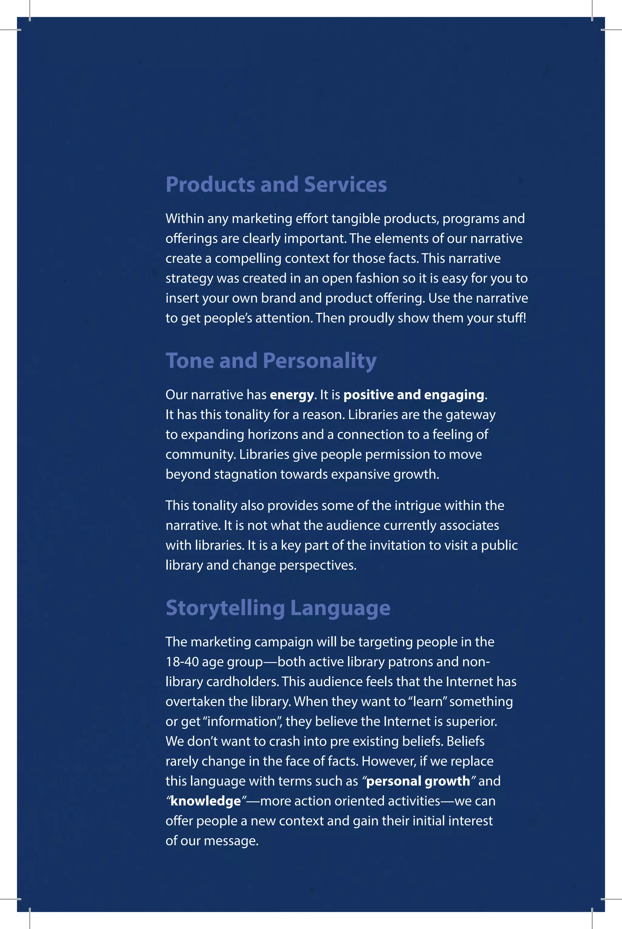 Products and Services
Within any marketing effort tangible products, programs and
offerings are clearly important. The elements of our narrative
create a compelling context for those facts. This narrative
strategy was created in an open fashion so it is easy for you to
insert your own brand and product offering. Use the narrative
to get people’s attention. Then proudly show them your stuff!
Tone and Personality
Our narrative has energy. It is positive and engaging.
It has this tonality for a reason. Libraries are the gateway
to expanding horizons and a connection to a feeling of
community. Libraries give people permission to move
beyond stagnation towards expansive growth.
This tonality also provides some of the intrigue within the
narrative. It is not what the audience currently associates
with libraries. It is a key part of the invitation to visit a public
library and change perspectives.
Storytelling Language
The marketing campaign will be targeting people in the
18-40 age group—both active library patrons and non-
library cardholders. This audience feels that the Internet has
overtaken the library. When they want to“learn”something
or get“information”, they believe the Internet is superior.
We don’t want to crash into pre existing beliefs. Beliefs
rarely change in the face of facts. However, if we replace
this language with terms such as “personal growth” and
“knowledge”—more action oriented activities—we can
offer people a new context and gain their initial interest
of our message.
 