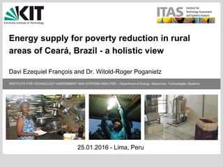 INSTITUTE FOR TECHNOLOGY ASSESSMENT AND SYSTEMS ANALYSIS – Department of Energy, Resources, Technologies, Systems
Energy supply for poverty reduction in rural
areas of Ceará, Brazil - a holistic view
Davi Ezequiel François and Dr. Witold-Roger Poganietz
25.01.2016 - Lima, Peru
 