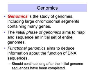 Genomics
• Genomics is the study of genomes,
including large chromosomal segments
containing many genes.
• The initial phase of genomics aims to map
and sequence an initial set of entire
genomes.
• Functional genomics aims to deduce
information about the function of DNA
sequences.
– Should continue long after the initial genome
sequences have been completed.
 