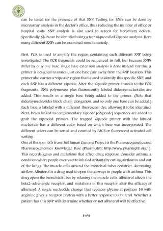 3 of 6
can be tested for the presence of that SNP. Testing for SNPs can be done by
microarray analysis in the doctor’s office, thus reducing the number of office or
hospital visits. SNP analysis is also used to screen for hereditary defects.
Specifically, SNPs can be identified using a techniquecalled Zipcode analysis. Here
many different SNPs can be examined simultaneously.
First, PCR is used to amplify the region containing each different SNP being
investigated. The PCR fragments could be sequenced in full, but because SNPs
differ by only one base, single base extension analysis is done instead. For this, a
primer is designed to anneal just one base pair away from the SNP location. This
primer also carries a “zipcode” region that is used to identify this specific SNP, and
each SNP has a different zipcode. After the Zipcode primer anneals to the PCR
fragments, DNA polymerase plus fluorescently labeled dideoxynucleotides are
added. This results in a single base being added to the primer. (Note that
dideoxynucleotides block chain elongation, and so only one base can be added.)
Each base is labeled with a different fluorescent dye, allowing it to be identified.
Next, beads linked to complementary zipcode (cZipcode) sequences are added to
grab the zipcoded primers. The trapped Zipcode primer with the labeled
nucleotide has a different color based on which base was incorporated. The
different colors can be sorted and counted by FACS or fluorescent activated cell
sorting .
One of the spin-offs from theHuman Genome Project is thePharmacogenetics and
Pharmacogenomics Knowledge Base (PharmGKB; http://www.pharmgkb.org/ ).
This records genes and mutations that affect drug response. Consider asthma, a
condition wherepeople overreact toinhaled irritants by cutting airflowin and out
of the lungs. The muscle cells around the bronchial tubes constrict, decreasing
airflow. Albuterol is a drug used to open the airways in people with asthma. This
drug opens the bronchialtubes by relaxing the muscle cells. Albuterol affects the
beta2-adrenergic receptor, and mutations in this receptor alter the efficacy of
albuterol. A single nucleotide change that replaces glycine at position 16 with
arginine gives a receptor protein with a better response to albuterol. Whether a
patient has this SNP will determine whether or not albuterol will be effective.
 
