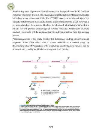 4 of 6
Another key area of pharmacogenetics concerns the cytochrome P450 family of
enzymes. These play a role in the oxidativedegradation of many foreign molecules,
including many pharmaceuticals. The CYP2D6 isoenzyme oxidizes drugs of the
tricyclic antidepressant class, and different alleles of this enzyme affect how well a
person metabolizes these drugs. Much as for albuterol, identifying which allele a
patient has will prevent overdosages or adverse reactions. As time goes on, more
medical treatments will be designed for the individual rather than the average
person.
Pharmacogenetics is the study of inherited differences in drug metabolism and
response. Some SNPs affect how a person metabolizes a certain drug. By
determining what SNP correlates with what drug sensitivity, new patients can be
screened and possibly avoid adverse drug reactions (ADRs)
 