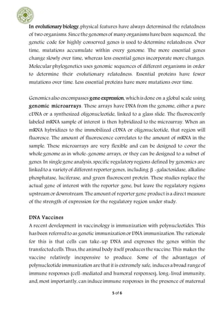 5 of 6
In evolutionary biology, physical features have always determined the relatedness
of two organisms. Sincethegenomes of many organisms havebeen sequenced, the
genetic code for highly conserved genes is used to determine relatedness. Over
time, mutations accumulate within every genome. The more essential genes
change slowly over time, whereas less essential genes incorporate more changes.
Molecular phylogenetics uses genomic sequences of different organisms in order
to determine their evolutionary relatedness. Essential proteins have fewer
mutations over time. Less essential proteins have more mutations over time.
Genomics also encompasses gene expression, whichis done on a global scale using
genomic microarrays. These arrays have DNA from the genome, either a pure
cDNA or a synthesized oligonucleotide, linked to a glass slide. The fluorescently
labeled mRNA sample of interest is then hybridized to the microarray. When an
mRNA hybridizes to the immobilized cDNA or oligonucleotide, that region will
fluoresce. The amount of fluorescence correlates to the amount of mRNA in the
sample. These microarrays are very flexible and can be designed to cover the
whole genome as in whole-genome arrays, or they can be designed to a subset of
genes. In singlegene analysis, specific regulatory regions defined by genomics are
linked to a variety of different reporter genes, including β -galactosidase, alkaline
phosphatase, luciferase, and green fluorescent protein. These studies replace the
actual gene of interest with the reporter gene, but leave the regulatory regions
upstreamor downstream. Theamount of reporter gene product is a direct measure
of the strength of expression for the regulatory region under study.
DNA Vaccines
A recent development in vaccinology is immunization with polynucleotides. This
has been referred to as genetic immunizationor DNA immunization.The rationale
for this is that cells can take-up DNA and expresses the genes within the
transfectedcells. Thus, the animalbody itself produces thevaccine. This makes the
vaccine relatively inexpensive to produce. Some of the advantages of
polynucleotideimmunization arethat it is extremely safe, induces a broad rangeof
immune responses (cell-mediated and humoral responses), long-lived immunity,
and, most importantly, can induceimmune responses in the presence of maternal
 