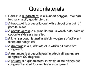Quadrilaterals
• Recall: a quadrilateral is a 4-sided polygon. We can
further classify quadrilaterals:
 A trapezoid is a quadrilateral with at least one pair of
parallel sides.
 A parallelogram is a quadrilateral in which both pairs of
opposite sides are parallel.
 A kite is a quadrilateral in which two pairs of adjacent
sides are congruent.
 A rhombus is a quadrilateral in which all sides are
congruent.
 A rectangle is a quadrilateral in which all angles are
congruent (90 degrees)
 A square is a quadrilateral in which all four sides are
congruent and all four angles are congruent.
 
