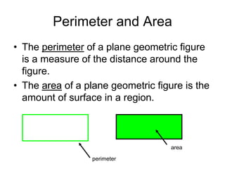 Perimeter and Area
• The perimeter of a plane geometric figure
is a measure of the distance around the
figure.
• The area of a plane geometric figure is the
amount of surface in a region.
perimeter
area
 