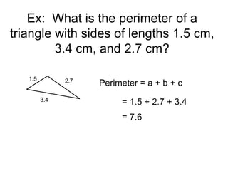Ex: What is the perimeter of a
triangle with sides of lengths 1.5 cm,
3.4 cm, and 2.7 cm?
1.5 2.7
3.4
Perimeter = a + b + c
= 1.5 + 2.7 + 3.4
= 7.6
 