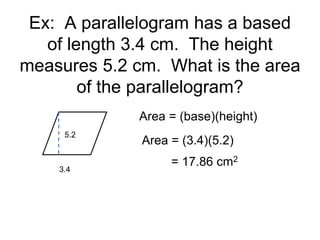 Ex: A parallelogram has a based
of length 3.4 cm. The height
measures 5.2 cm. What is the area
of the parallelogram?
3.4
5.2
Area = (base)(height)
Area = (3.4)(5.2)
= 17.86 cm2
 