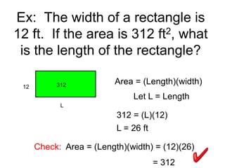 Ex: The width of a rectangle is
12 ft. If the area is 312 ft2, what
is the length of the rectangle?
12 312 Area = (Length)(width)
L = 26 ft
Let L = Length
L
312 = (L)(12)
Check: Area = (Length)(width) = (12)(26)
= 312
 