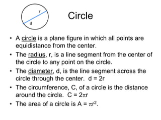 Circle
• A circle is a plane figure in which all points are
equidistance from the center.
• The radius, r, is a line segment from the center of
the circle to any point on the circle.
• The diameter, d, is the line segment across the
circle through the center. d = 2r
• The circumference, C, of a circle is the distance
around the circle. C = 2pr
• The area of a circle is A = pr2.
r
d
 
