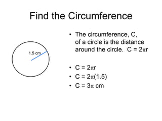 Find the Circumference
• The circumference, C,
of a circle is the distance
around the circle. C = 2pr
• C = 2pr
• C = 2p(1.5)
• C = 3p cm
1.5 cm
 