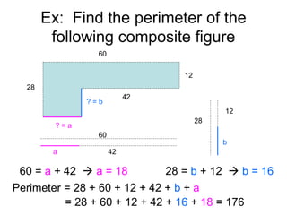 Ex: Find the perimeter of the
following composite figure
28
60
42
12
? = a
? = b
60
a 42
60 = a + 42  a = 18
28
b
12
28 = b + 12  b = 16
Perimeter = 28 + 60 + 12 + 42 + b + a
= 28 + 60 + 12 + 42 + 16 + 18 = 176
 