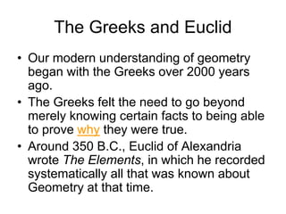 The Greeks and Euclid
• Our modern understanding of geometry
began with the Greeks over 2000 years
ago.
• The Greeks felt the need to go beyond
merely knowing certain facts to being able
to prove why they were true.
• Around 350 B.C., Euclid of Alexandria
wrote The Elements, in which he recorded
systematically all that was known about
Geometry at that time.
 
