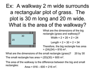 Ex: A walkway 2 m wide surrounds
a rectangular plot of grass. The
plot is 30 m long and 20 m wide.
What is the area of the walkway?
20
30
2
What are the dimensions of the big
rectangle (grass and walkway)?
Width = 2 + 20 + 2 = 24
Length = 2 + 30 + 2 = 34
The small rectangle has area = (20)(30) = 600 m2.
What are the dimensions of the small rectangle (grass)?
Therefore, the big rectangle has area
= (24)(34) = 816 m2.
The area of the walkway is the difference between the big and small
rectangles:
20 by 30
Area = 816 – 600 = 216 m2.
2
 