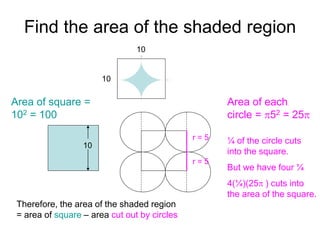 Find the area of the shaded region
10
10
10
r = 5
Area of each
circle = p52 = 25p
¼ of the circle cuts
into the square.
But we have four ¼
4(¼)(25p ) cuts into
the area of the square.
Area of square =
102 = 100
Therefore, the area of the shaded region
= area of square – area cut out by circles = 100 – 25p square units
r = 5
 