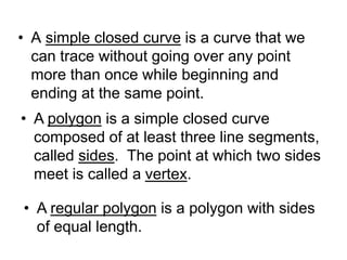 • A simple closed curve is a curve that we
can trace without going over any point
more than once while beginning and
ending at the same point.
• A polygon is a simple closed curve
composed of at least three line segments,
called sides. The point at which two sides
meet is called a vertex.
• A regular polygon is a polygon with sides
of equal length.
 