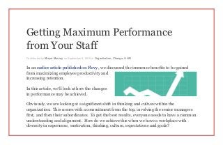 Getting Maximum Performance
from Your Staff
Contributed by Meyer Mussry on September 9, 2015 in Organization, Change, & HR
In an earlier article published on Flevy , we discussed the immense benefits to be gained
from maximizing employee productivity and
increasing retention.
In this article, we’ll look at how the changes
in performance may be achieved.
Obviously, we are looking at a significant shift in thinking and culture within the
organization. This comes with a commitment from the top, involving the senior managers
first, and then their subordinates. To get the best results, everyone needs to have a common
understanding and alignment. How do we achieve this when we have a workplace with
diversity in experience, motivation, thinking, culture, expectations and goals?
 