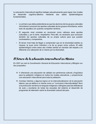 La educación intercultural significa trabajar educativamente para lograr tres niveles
de desarrollo cognitivo-afectivo mediante dos saltos epistemológicos
fundamentales.
• Lo primero que debe pretenderse es que los alumnos de los grupos culturales
minoritarios conozcan los aportes culturales de los grupos minoritarios, sobre
todo de aquellos con quienes comparten territorio.
• El segundo nivel consiste en reconocer como valiosos esos aportes
culturales y, por lo tanto, respetarlos. Para ello, es necesario que conozcan
también los aportes culturales de su propia cultura para que puedan
contrastarlos y compararlos.
• El tercer nivel trata de llegar a comprender que en la diversidad estriba su
riqueza, la suya como individuo y la de su grupo como cultura. El salto
epistemológico entre estos dos niveles estriba en transitar del respeto a lo
diferente a la valoración de sí mismo por la diversidad.
El futuro de la educación intercultural en México
En 2001 se creó la Coordinación General de Educación Intercultural y Bilingüe con
dos propósitos:
 Ir ofreciendo una educación de calidad con pertinencia cultural y lingüística
para la población indígena en todos los niveles educativos, y proporcionar
una educación intercultural para toda la población.
 Condujo intentos y algunos logros en la interculturalizacion de la educación
básica, que se define a sí misma como un “curriculum interculturalidad” llevo
a la producción de libros en lenguas indígenas o bilingües para las bibliotecas
de aula y escolares de todas las escuelas del sistema al desarrollo de
programas de televisión sobre la diversidad cultural del país.
 