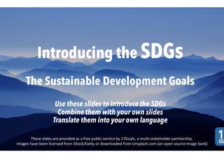 Introducing the SDGs
The Sustainable Development Goals
Use these slides to introduce the SDGs
Combine them with your own slides
Translate them into your own language
These	slides	are	provided	as	a	free	public	service	by	17Goals,	a	mul8-stakeholder	partnership.	
Images	have	been	licensed	from	iStock/GeBy	or	downloaded	from	Unsplash.com	(an	open	source	image	bank)	
 
