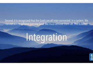 Second, it is recognized that the Goals are all inter-connected, in a system.We
cannot aim to achieve just one Goal.We must achieve them all.This is called
Integration
 