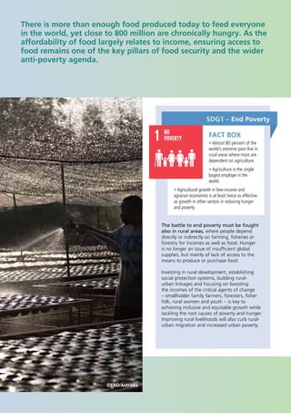 2
There is more than enough food produced today to feed everyone
in the world, yet close to 800 million are chronically hungry. As the
affordability of food largely relates to income, ensuring access to
food remains one of the key pillars of food security and the wider
anti‐poverty agenda.
SDG1 – End Poverty
The battle to end poverty must be fought
also in rural areas, where people depend
directly or indirectly on farming, fisheries or
forestry for incomes as well as food. Hunger
is no longer an issue of insufficient global
supplies, but mainly of lack of access to the
means to produce or purchase food.
Investing in rural development, establishing
social protection systems, building rural-
urban linkages and focusing on boosting
the incomes of the critical agents of change
– smallholder family farmers, foresters, fisher
folk, rural women and youth – is key to
achieving inclusive and equitable growth while
tackling the root causes of poverty and hunger.
Improving rural livelihoods will also curb rural-
urban migration and increased urban poverty.
FACT BOX
• Almost 80 percent of the
world’s extreme poor live in
rural areas where most are
dependent on agriculture.
• Agriculture is the single
largest employer in the
world.
• Agricultural growth in low-income and
agrarian economies is at least twice as effective
as growth in other sectors in reducing hunger
and poverty.
©FAO/Astrada
 