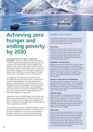 4
Ending poverty and hunger is viable and
affordable. Up to now, there has been insufficient
investment specifically targeting the food security and
nutrition of the extreme poor, who are largely rural
people. A new study by FAO, IFAD and WFP - the UN
Rome-based agencies, estimates the cost of additional
investments needed to eliminate extreme poverty and
hunger to be US$265bn per year between 2016 and
2030, which is equivalent to 0.31% of global GDP.
A combination of investments in social protection
and additional pro-poor development is the best way
to quickly take people out of hunger and extreme
poverty. Social protection, when combined with rural
development policies and targeted nutrition initiatives,
supports farmers and other poor rural households in
overcoming financial constraints and better managing
risks, with positive impacts on food production and
farm-level investment in agriculture.
Programmes such as school feeding, cash transfer and
health care provide some form of income security and
access to better nutrition, health care, education and
decent employment to people living in challenging and
often hazardous environments.
The investment in pro-poor development helps to sustain
growth of employment and incomes. As the incomes of
the poor increase due to the returns on the additional
pro-poor investment, the amount of social protection
needed to close the poverty gap declines accordingly.
AGENTS OF CHANGE
Policies directed towards these critical agents of change have
the potential to produce dramatic and lasting effects on the
economies of developing countries, transforming people into
investors and stewards of the environment.
Rural women
Women make up almost half the agricultural labour force in
developing countries, but they own less land and lack access
to resources. If women are more involved in decision-making,
and if they had the required and needed access as men to
productive and financial resources, income, education and
services, agricultural yields would increase and the number of
poor and hungry people would fall.
Smallholders and family farmers
Investing in small producers, family farmers, fisherfolk, livestock
breeders, forest users, rural workers and indigenous peoples
can promote growth and development in rural areas. Increasing
their access to resources, employment and incomes will lead
to better food security and nutrition. At the same time, it
helps ensure sustainable stewardship of the planet’s natural
resources, raises productivity and contributes to national
economic growth.
Investors in roads, markets and infrastructure
The majority of people in developing nations still live in rural
areas. Investment in rural infrastructure – roads, transportation,
electrification, communication - diversifying rural employment
and improving rural-urban linkages can contribute to a more
interconnected, inclusive and vibrant society while slowing the
exodus of rural people to cities.
Vulnerable people
Many of the world’s poor and hungry live in areas prone to
natural disasters or protracted conflict. These crises directly
affect food access and production, undermining efforts to
eradicate hunger, malnutrition and poverty, and to achieve
sustainable development. Resilience policies, which range from
rehabilitating flood-damaged waterways to planting climate-
resilient crops and developing capacities, can sustain the
livelihoods of the most vulnerable.
Policy-makers
A strong entrepreneurial spirit already exists in the rural sector,
where small-scale producers invest much more in agriculture
than governments, donors and private enterprises combined.
Policies and public investments must increase smallholders’
investment capacity and access to finance, participation in
decision-making processes, rights to land tenure and access to
technology and innovation. Multi-stakeholder platforms, like
the Committee on World Food Security (CFS), can play a crucial
role in policy guidance and accountability.
Achieving zero
hunger and
ending poverty
by 2030
©FAO
 
