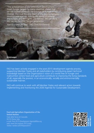 8
©FAO2015
I4997E/1/09.15
Food and Agriculture Organization of the
United Nations
Viale delle Terme di Caracalla
00153 Rome, Italy
e-mail: Post-2015-Development-Agenda@fao.org
web: www.fao.org/post-2015-mdg
Twitter: twitter.com/FAOpost2015
©FAO/Longari
FAO has been actively engaged in the post-2015 development agenda process,
supporting Member States and all stakeholders by contributing expert technical
knowledge based on the Organization’s vision of a world free of hunger and
malnutrition where food and agriculture contribute to improving the living standards
of all, especially the poorest, in an economically, socially and environmentally
sustainable manner.
FAO will continue to work with all Member States and relevant actors towards
implementing and monitoring the 2030 Agenda for Sustainable Development.
“The achievement of the Millennium Development
Goals hunger targets by many countries shows that
we can indeed eliminate the scourge of hunger in our
lifetime. This is at the very heart of the new sustainable
development agenda: freeing the world of poverty
and hunger, and leaving no one behind. We can do it.
We can be the Zero Hunger generation.”
José Graziano da Silva - FAO Director-General
 
