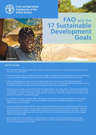 1
FAO and the
17 Sustainable
Development
Goals
©FAO/Asselin
The Sustainable Development Goals offer a vision of a fairer, more prosperous, peaceful and sustainable world in
which no one is left behind.
In food - the way it is grown, produced, consumed, traded, transported, stored and marketed - lies the fundamental
connection between people and the planet, and the path to inclusive and sustainable economic growth.
Without rapid progress in reducing and eliminating hunger and malnutrition by 2030, the full range of
Sustainable Development Goals cannot be achieved. At the same time, reaching the other SDGs will pave the way
for ending hunger and extreme poverty. We can advance faster if we work together.
The battle to end hunger and poverty must be principally fought in rural areas, which is where almost 80 percent
of the world’s hungry and poor live. To do this, we need to show a strong political will while also investing in the
critical agents of change – smallholders, family farmers, rural women, fisher folk, indigenous communities, youth
and other vulnerable or marginalized people.
It is possible to eradicate hunger by 2030. This requires a combination of pro-poor investments in sustainable
agriculture and rural development and social protection measures to immediately lift people out of chronic
undernourishment and poverty.
There are more people to feed with less water, farmland and biodiversity. But the world produces enough food
for all. We need to transform our current input-heavy food systems to make them more sustainable – including
reducing food waste and loss – through better management and improved techniques in agriculture, livestock,
fisheries and forestry. Agriculture also has a major role to play in combating desertification and other negative
impacts of climate change.
With its expertise and resources, FAO is well positioned to support countries in achieving the Sustainable
Development Goals, most of which are related to FAO’s work. We cannot afford to miss the opportunity of
becoming the Generation Zero Hunger.
•
•
•
•
•
•
•
Key FAO messages:
 