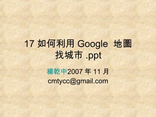 17 如何利用 Google  地圖 找城市 .ppt 楊乾中 2007 年 11 月  [email_address] 