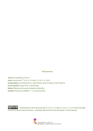 2
Ficha técnica
Título: Os Guardiões da Terra
Autor: Alunos dos 5.os
A, B, C, F e dos 6.os
A, B, C, F, G e H
Coordenadores: Ana Paula Pinto, José Plácido, Orisa Carvalho e Vítor Pacheco
Arranjo gráfico: Graça Silva e José Plácido
Edição: Bibliotecas Escolares Marquês de Marialva
Coleção: Histórias das BEMM, n.º 17 junho de 2020
Os Guardiões da Terra de alunos dos 5.os
A, B, C, F e dos 6.os
A, B, C, F, G e H está licenciado
com uma Licença Creative Commons - Atribuição-Não Comercial-Sem Derivações 4.0 Internacional.
 