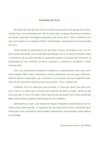 3
Guardiões da Terra
No âmbito do tema que tem vindo a ser desenvolvido pelo nosso agrupamento Terra,
a Nossa Casa e, em articulação com a BE da escola-sede, os grupos disciplinares de Educa-
ção Visual e Educação Tecnológicas propuseram aos alunos do 2.º ciclo o desafio de cria-
rem uma imagem ou um objeto artístico tridimensional, representativo do seu Guardião
da Terra.
Neste período de confinamento em que todos vivemos, pretendeu-se que, na cria-
ção e construção plástica do seu guardião que protege a terra, os alunos refletissem sobre
a importância da sua ação individual e igualmente coletiva e no papel que devem ter na
preservação do meio ambiente, de forma a garantir e a melhorar a qualidade e o bem-
estar de todos.
Com o seu caraterístico entusiasmo, à distância, os nossos alunos e até os seus fami-
liares puseram mãos à obra, utilizando os recursos disponíveis nas suas casas, preferenci-
almente objetos recuperados, que reutilizaram na construção dos seus magníficos Guar-
diões ou até Guardiãs da nossa herança mais preciosa - Terra, a Nossa Casa.
O Planeta Terra é o nosso bem mais precioso, e é Nele que vamos viver para sem-
pre! A Terra, é a nossa Casa e teremos que a guardar de todos os males. Somos nós que
temos que agir e entrar em ação!, foram algumas das expressões mais comuns proferidas
pelos nossos artistas aquando a justificação dos seus trabalhos.
Apresentam-se, assim, uma seleção de imagens fotográficas representativas do tra-
balho artístico desenvolvido, na expetativa de que este projeto tenha contribuído igual-
mente para o seu crescimento como cidadãos responsáveis, intervenientes e participativos
na sociedade.
Professores Ana Paula e José Plácido
 