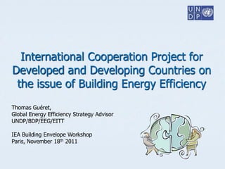 International Cooperation Project for
Developed and Developing Countries on
 the issue of Building Energy Efficiency
Thomas Guéret,
Global Energy Efficiency Strategy Advisor
UNDP/BDP/EEG/EITT

IEA Building Envelope Workshop
Paris, November 18th 2011
 