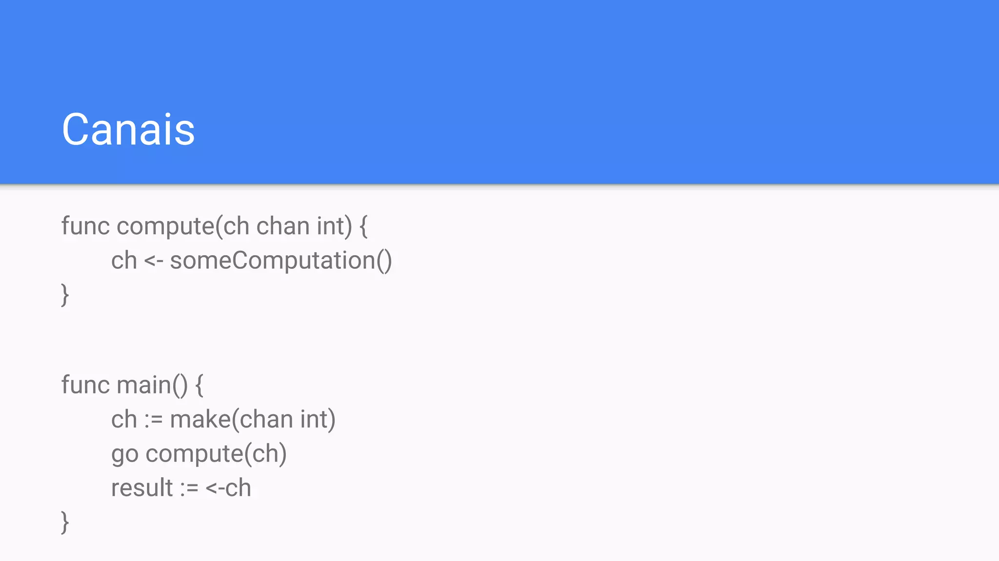 Canais
func compute(ch chan int) {
ch <- someComputation()
}
func main() {
ch := make(chan int)
go compute(ch)
result := <-ch
}
 