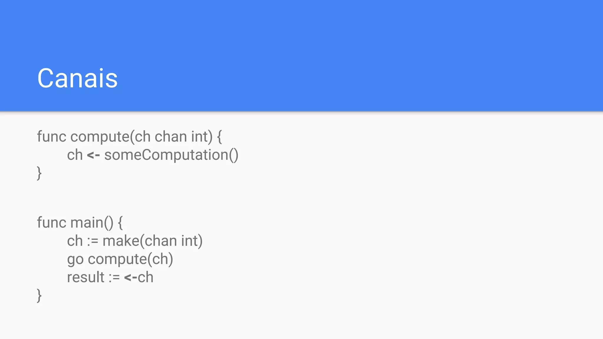 Canais
func compute(ch chan int) {
ch <- someComputation()
}
func main() {
ch := make(chan int)
go compute(ch)
result := <-ch
}
 