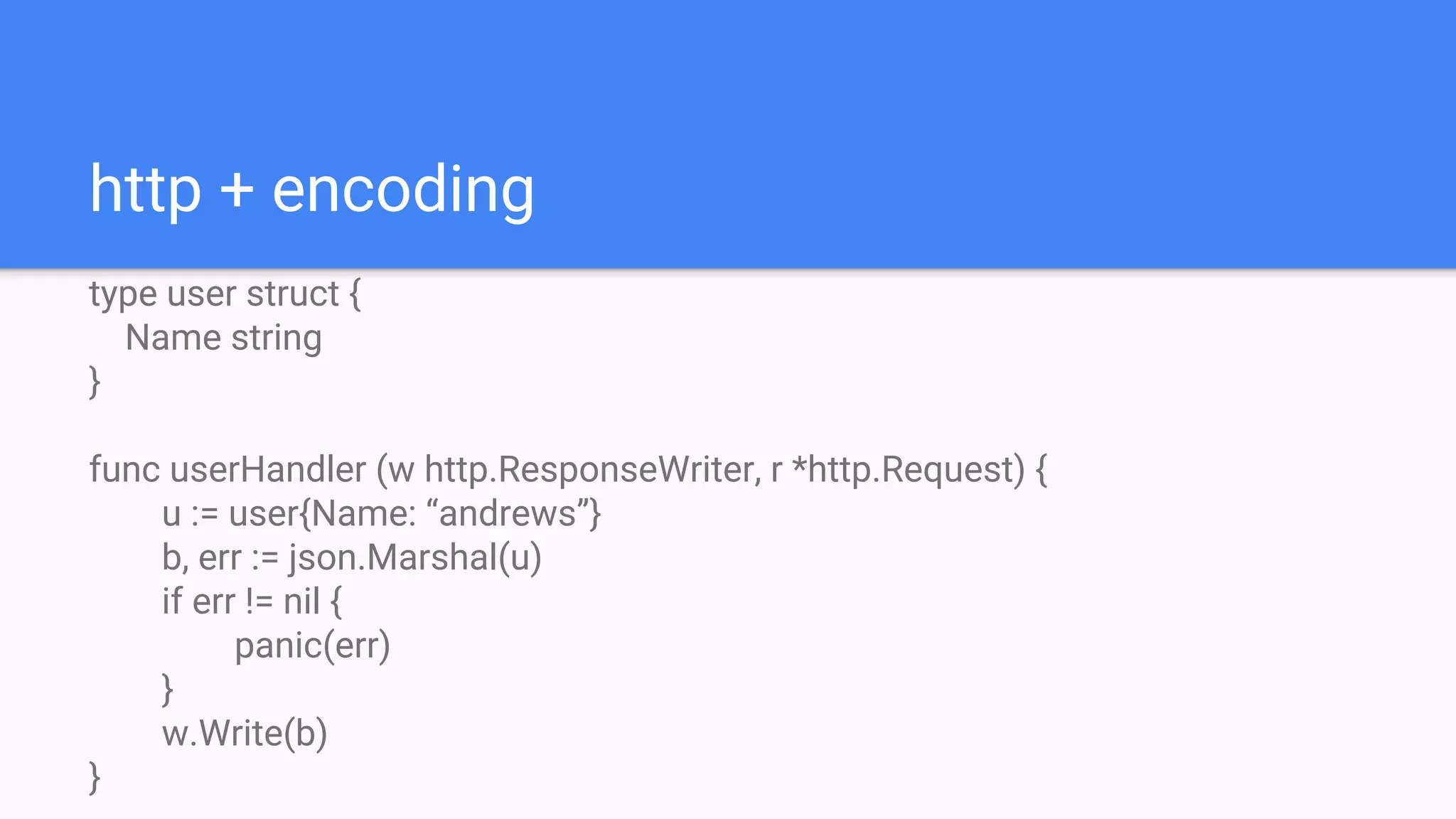 http + encoding
type user struct {
Name string
}
func userHandler (w http.ResponseWriter, r *http.Request) {
u := user{Name: “andrews”}
b, err := json.Marshal(u)
if err != nil {
panic(err)
}
w.Write(b)
}
 