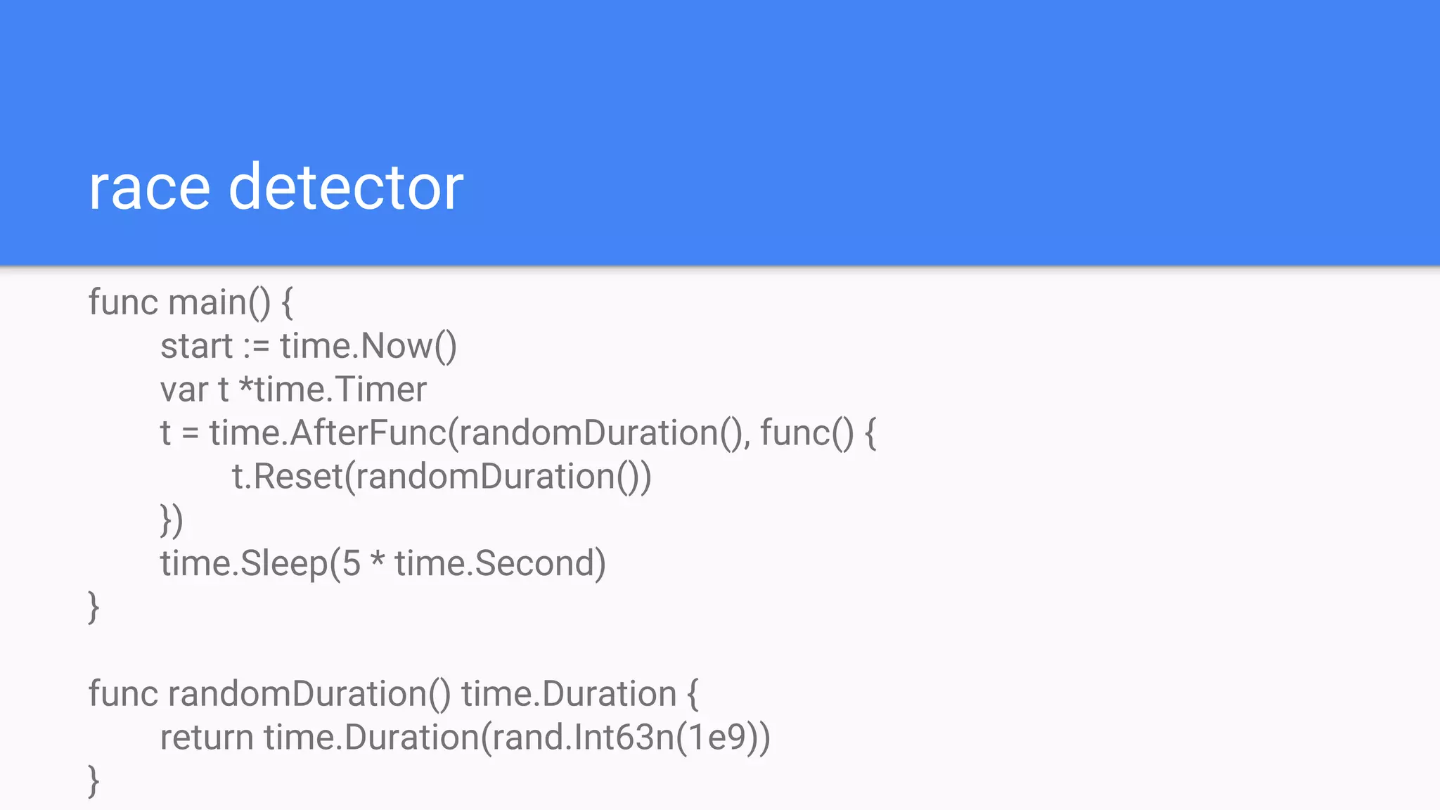 race detector
func main() {
start := time.Now()
var t *time.Timer
t = time.AfterFunc(randomDuration(), func() {
t.Reset(randomDuration())
})
time.Sleep(5 * time.Second)
}
func randomDuration() time.Duration {
return time.Duration(rand.Int63n(1e9))
}
 