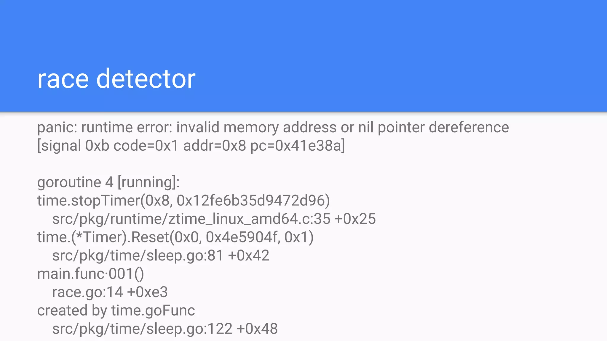 race detector
panic: runtime error: invalid memory address or nil pointer dereference
[signal 0xb code=0x1 addr=0x8 pc=0x41e38a]
goroutine 4 [running]:
time.stopTimer(0x8, 0x12fe6b35d9472d96)
src/pkg/runtime/ztime_linux_amd64.c:35 +0x25
time.(*Timer).Reset(0x0, 0x4e5904f, 0x1)
src/pkg/time/sleep.go:81 +0x42
main.func·001()
race.go:14 +0xe3
created by time.goFunc
src/pkg/time/sleep.go:122 +0x48
 