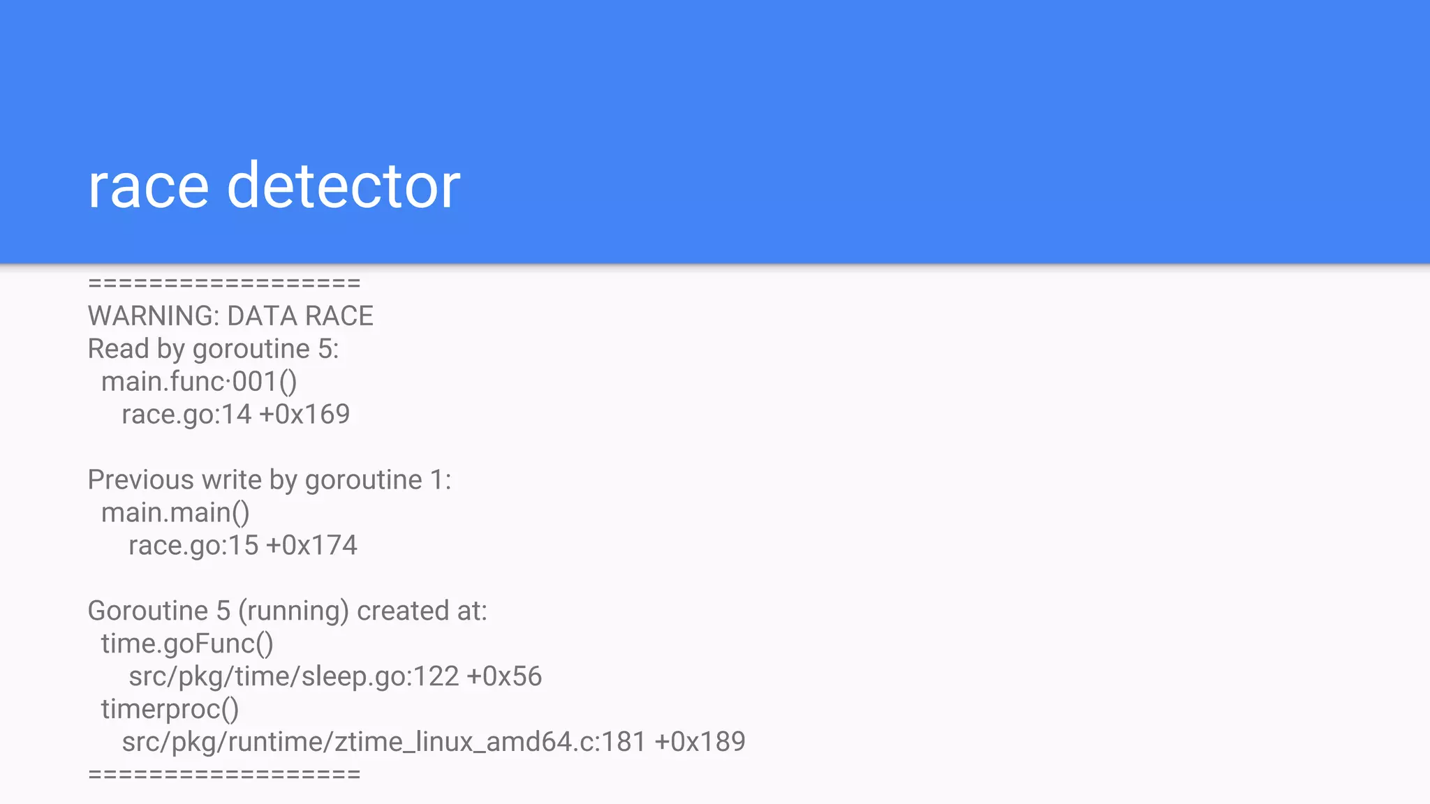 race detector
==================
WARNING: DATA RACE
Read by goroutine 5:
main.func·001()
race.go:14 +0x169
Previous write by goroutine 1:
main.main()
race.go:15 +0x174
Goroutine 5 (running) created at:
time.goFunc()
src/pkg/time/sleep.go:122 +0x56
timerproc()
src/pkg/runtime/ztime_linux_amd64.c:181 +0x189
==================
 
