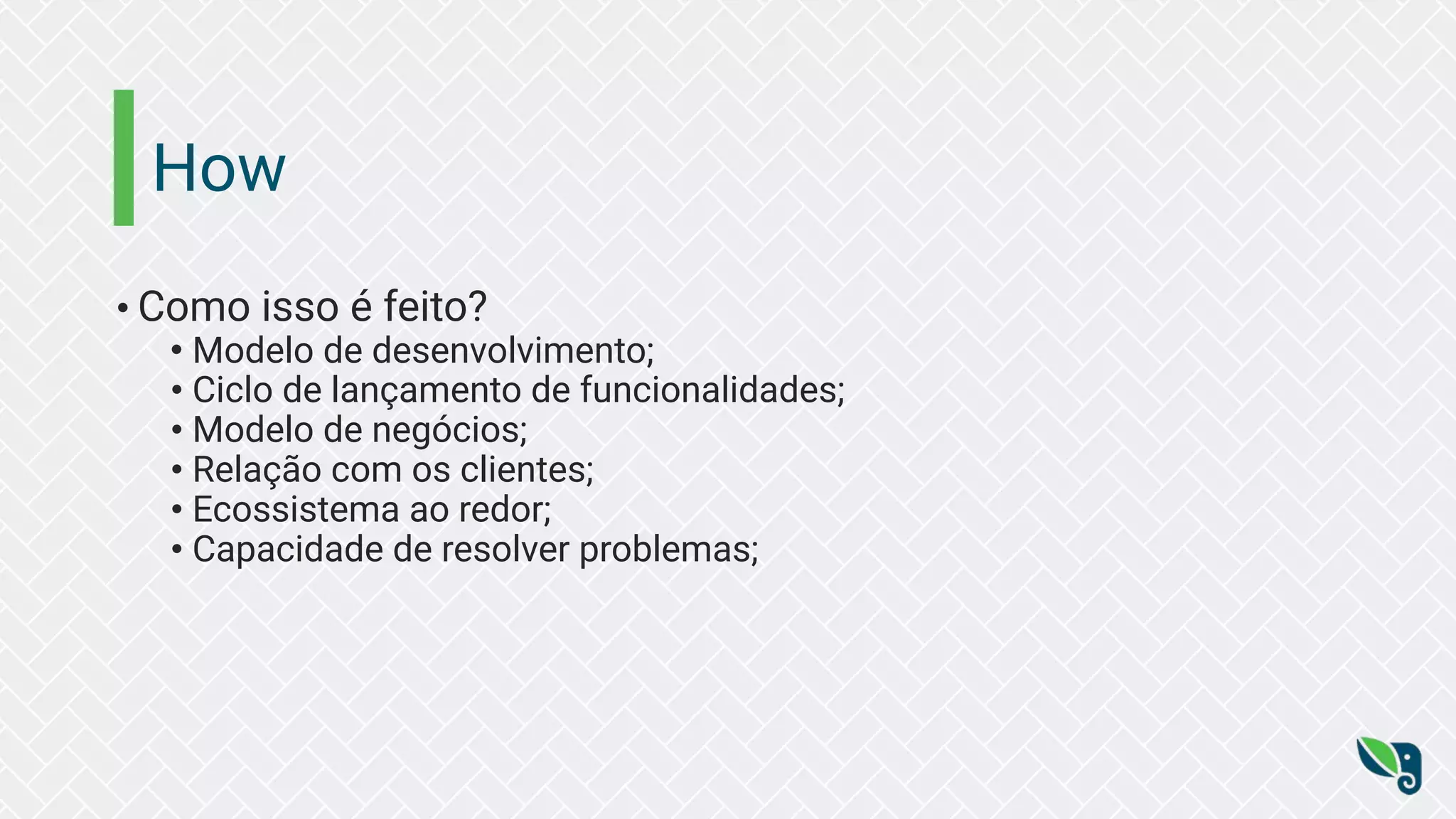How
• Como isso é feito?
• Modelo de desenvolvimento;
• Ciclo de lançamento de funcionalidades;
• Modelo de negócios;
• Relação com os clientes;
• Ecossistema ao redor;
• Capacidade de resolver problemas;
 