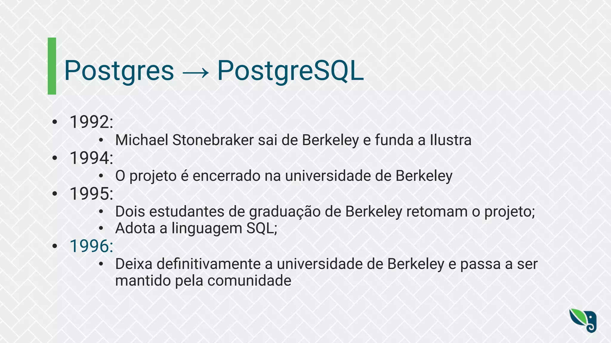Postgres → PostgreSQL
• 1992:
• Michael Stonebraker sai de Berkeley e funda a Ilustra
• 1994:
• O projeto é encerrado na universidade de Berkeley
• 1995:
• Dois estudantes de graduação de Berkeley retomam o projeto;
• Adota a linguagem SQL;
• 1996:
• Deixa deﬁnitivamente a universidade de Berkeley e passa a ser
mantido pela comunidade
 