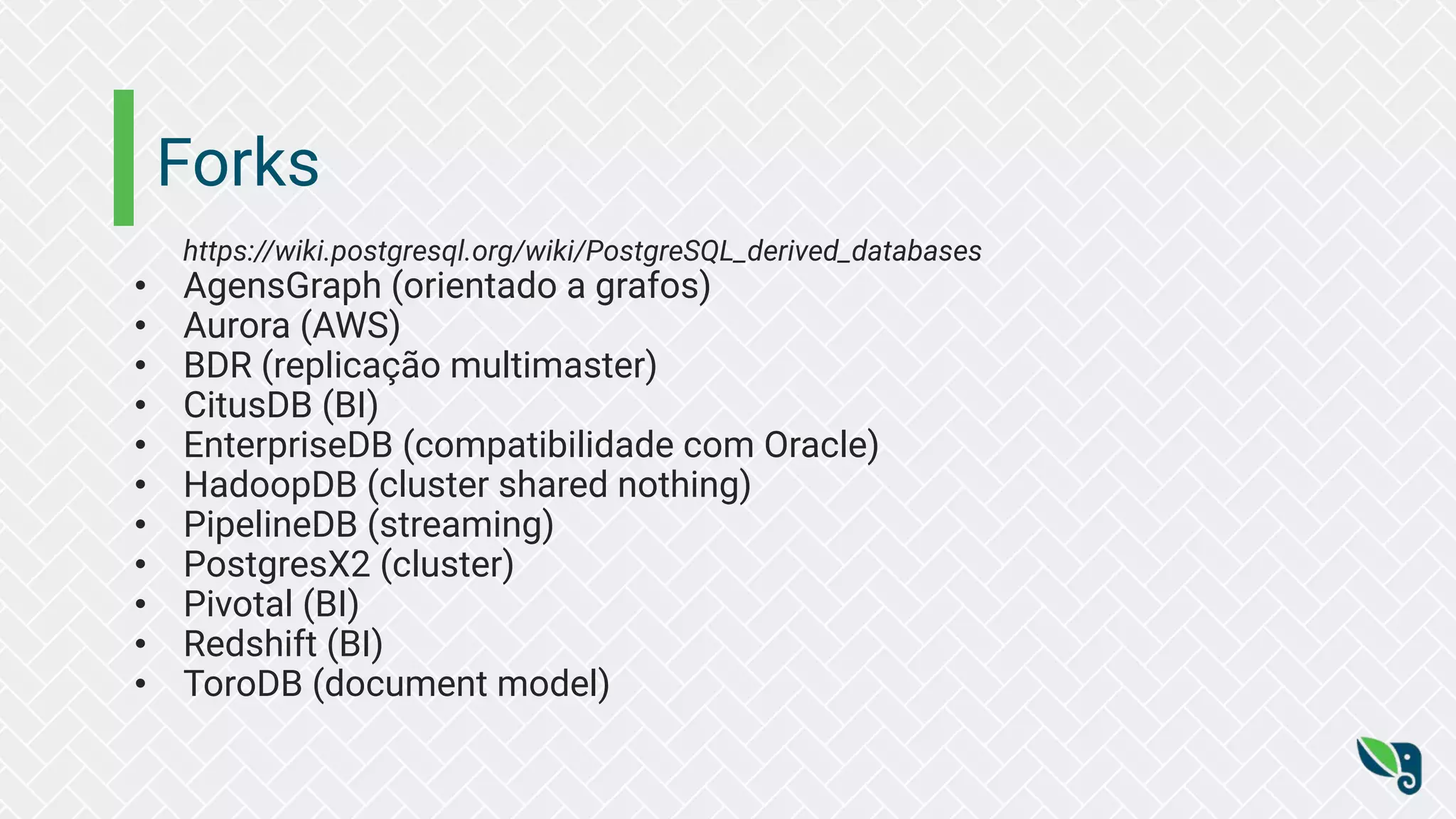 Forks
https://wiki.postgresql.org/wiki/PostgreSQL_derived_databases
• AgensGraph (orientado a grafos)
• Aurora (AWS)
• BDR (replicação multimaster)
• CitusDB (BI)
• EnterpriseDB (compatibilidade com Oracle)
• HadoopDB (cluster shared nothing)
• PipelineDB (streaming)
• PostgresX2 (cluster)
• Pivotal (BI)
• Redshift (BI)
• ToroDB (document model)
 