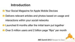 Introduction
Your Social Magazine for Apple Mobile Devices

Delivers relevant articles and photos based on usage and
interactions within your social networks

Launched 6 months after the initial team put together

Over 5 million users and 2 billion page “flips” per month
 