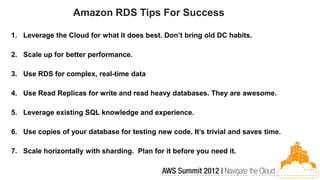 Amazon RDS Tips For Success

1. Leverage the Cloud for what it does best. Don’t bring old DC habits.

2. Scale up for better performance.

3. Use RDS for complex, real-time data

4. Use Read Replicas for write and read heavy databases. They are awesome.

5. Leverage existing SQL knowledge and experience.

6. Use copies of your database for testing new code. It’s trivial and saves time.

7. Scale horizontally with sharding. Plan for it before you need it.
 
