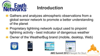 Introduction
Gathers and analyzes atmospheric observations from a
global sensor network to promote a better understanding
of the planet
Proprietary lightning network output used to pinpoint
lightning activity - best indicator of dangerous weather
Owner of the WeatherBug brand (mobile, desktop, Web)
 