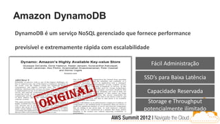Amazon DynamoDB
DynamoDB é um serviço NoSQL gerenciado que fornece performance

previsível e extremamente rápida com escalabilidade

                                                      Fácil Administração

                                                 SSD’s para Baixa Latência

                                                  Capacidade Reservada
                                                 Storage e Throughput
                                                potencialmente ilimitado
 