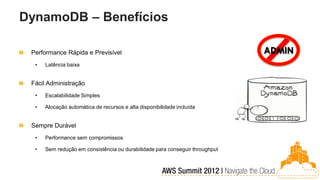 DynamoDB – Benefícios

 Performance Rápida e Previsível                                              ADMIN
  •   Latência baixa


 Fácil Administração
  •   Escalabilidade Simples

  •   Alocação automática de recursos e alta disponibilidade incluída


 Sempre Durável
  •   Performance sem compromissos

  •   Sem redução em consistência ou durabilidade para conseguir throughput
 