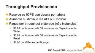 Throughput Provisionado
 Reserve os IOPS que deseja por tabela
 Aumente ou diminua via API ou Console
 Pague por throughput e storage (não instancias)
  • $0.01 por hora a cada 10 unidades de Capacidade de
    Write
  • $0.01 por hora a cada 50 unidades de Capacidade de
    Read
  • $1.00 por GB-mês de Storage
 