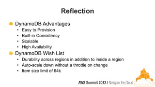 Reflection
DynamoDB Advantages
•   Easy to Provision
•   Built-in Consistency
•   Scalable
•   High Availability
DynamoDB Wish List
• Durability across regions in addition to inside a region
• Auto-scale down without a throttle on change
• Item size limit of 64k
 