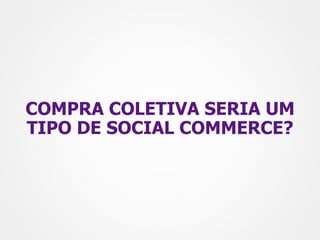 COMPRA COLETIVA SERIA UM
TIPO DE SOCIAL COMMERCE?
 