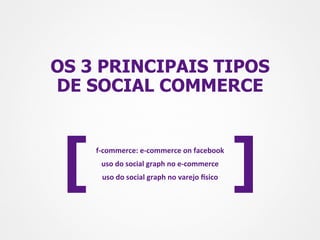 OS 3 PRINCIPAIS TIPOS
DE SOCIAL COMMERCE




 [   f-­‐commerce:	
  e-­‐commerce	
  on	
  facebook	
  
       uso	
  do	
  social	
  graph	
  no	
  e-­‐commerce	
  
       uso	
  do	
  social	
  graph	
  no	
  varejo	
  Msico	
     ]
 