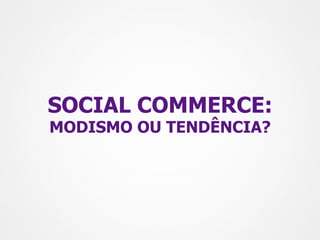 SOCIAL COMMERCE:
MODISMO OU TENDÊNCIA?
 