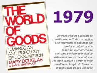 1979
    Antropologia	
  do	
  Consumo	
  se	
  
cons3tuiu	
  a	
  par3r	
  de	
  uma	
  crí3ca	
  
  às	
  interpretações	
  apoiadas	
  em	
  
                teorias	
  econômicas	
  que	
  
           reduziam	
  o	
  fenômeno	
  do	
  
  consumo	
  à	
  esfera	
  do	
  indivíduo	
  
 visto	
  como	
  um	
  ser	
  racional,	
  que	
  
realiza	
  a	
  compra	
  a	
  par3r	
  de	
  uma	
  
  escolha	
  em	
  função	
  da	
  busca	
  de	
  
   maximização	
  de	
  sua	
  u3lidade	
  
 